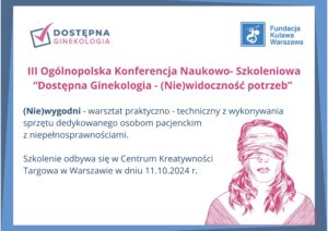 grafika z napisami III Ogólnopolska Konferencja Naukowo- Szkoleniowa “Dostępna Ginekologia - (Nie)widoczność potrzeb” (Nie)wygodni - warsztat praktyczno - techniczny z wykonywania sprzętu dedykowanego osobom pacjenckim z niepełnosprawnościami. Szkolenie odbywa się w Centrum Kreatywności Targowa w Warszawie w dniu 11.10.2024 r.